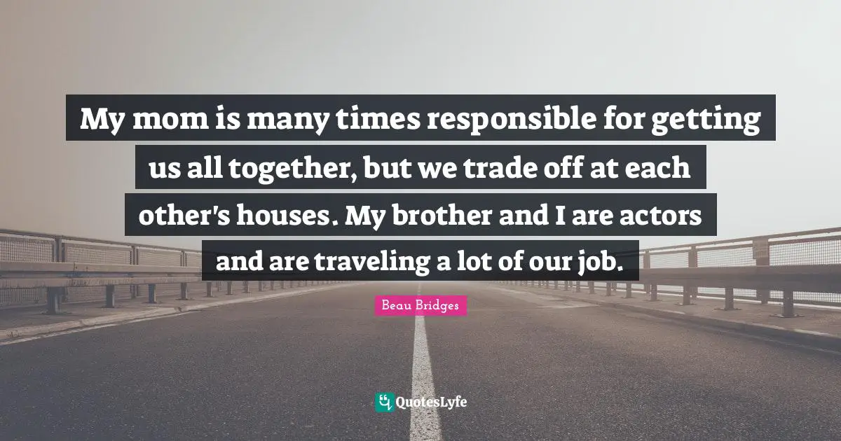 My mom is many times responsible for getting us all together, but we trade off at each other's houses. My brother and I are actors and are traveling a lot of our job.