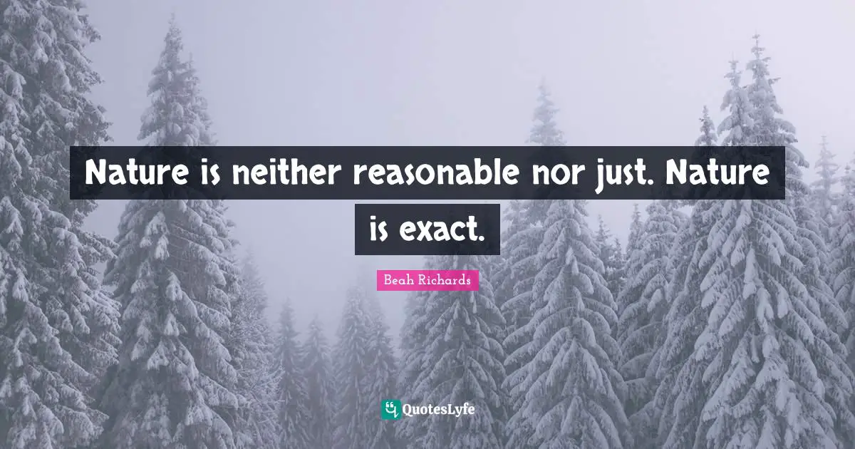 Nature is neither reasonable nor just. Nature is exact.