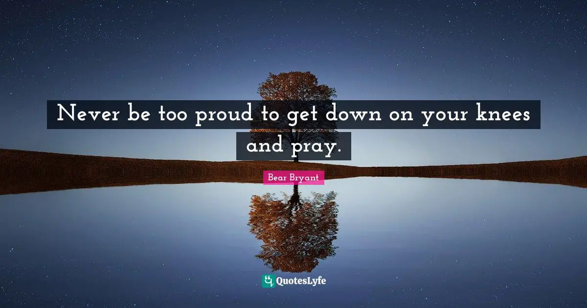 Never be too proud to get down on your knees and pray.