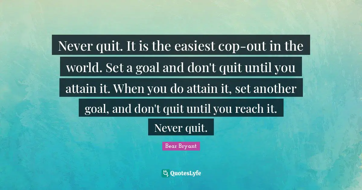 Never quit. It is the easiest cop-out in the world. Set a goal and don't quit until you attain it. When you do attain it, set another goal, and don't quit until you reach it. Never quit.