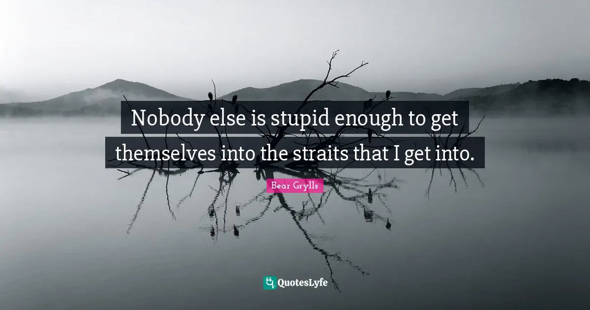 Nobody else is stupid enough to get themselves into the straits that I get into.