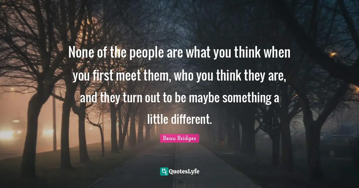 None of the people are what you think when you first meet them, who you think they are, and they turn out to be maybe something a little different.