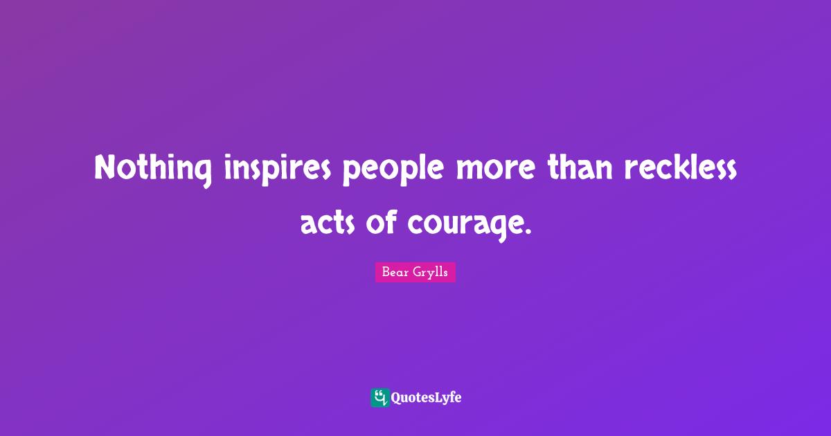 Nothing inspires people more than reckless acts of courage.