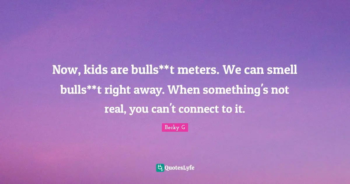 Now, kids are bulls**t meters. We can smell bulls**t right away. When something's not real, you can't connect to it.
