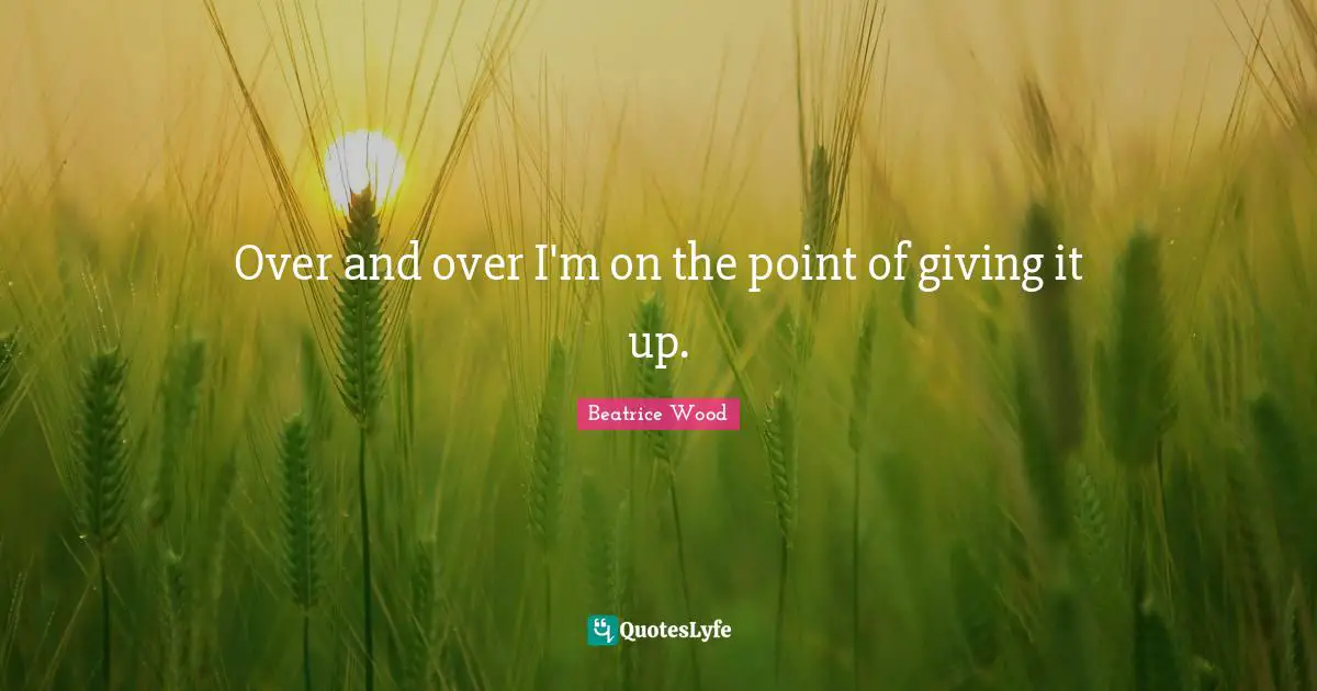 Over and over I'm on the point of giving it up.