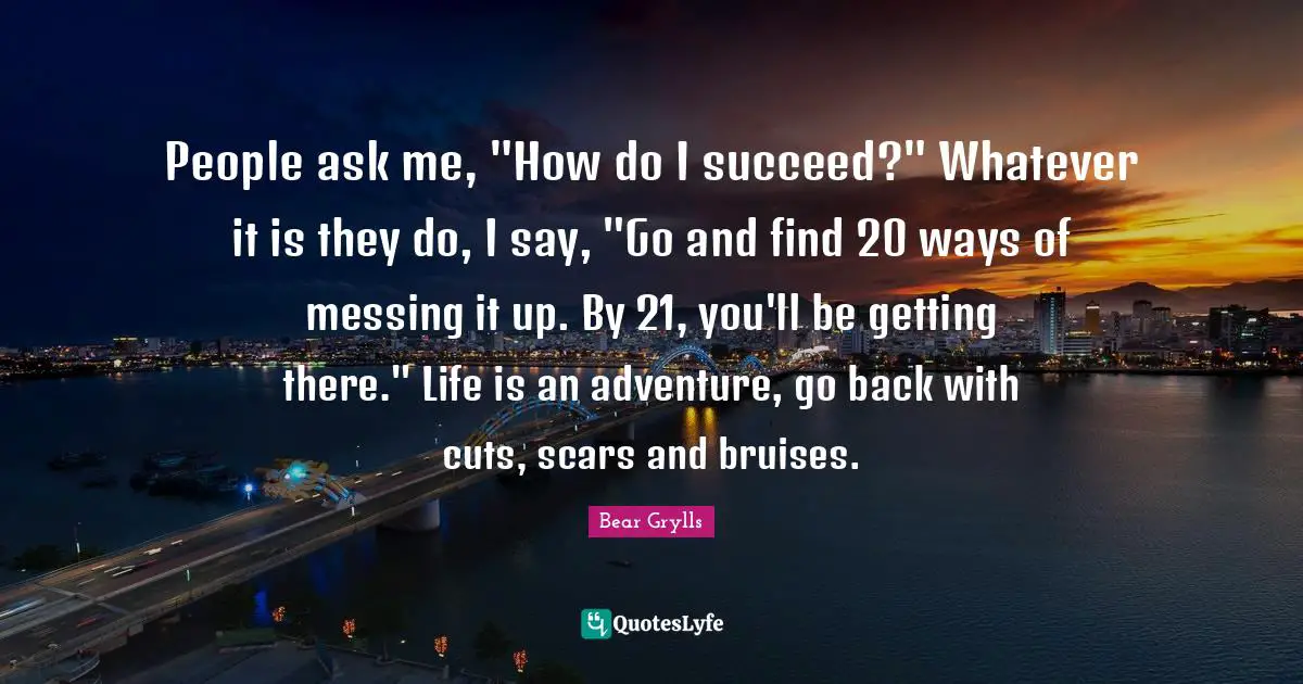 Bruises Quotes: "People ask me, "How do I succeed?" Whatever it is they do, I say, "Go and find 20 ways of messing it up. By 21, you'll be getting there." Life is an adventure, go back with cuts, scars and bruises."