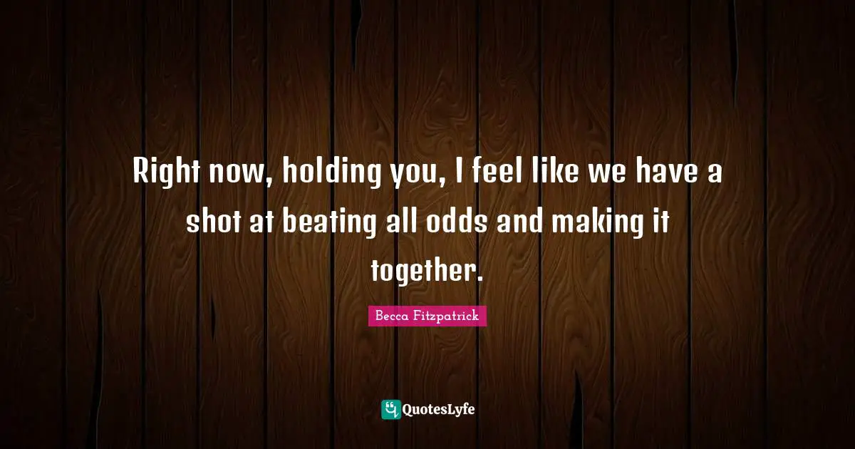 Right now, holding you, I feel like we have a shot at beating all odds and making it together.