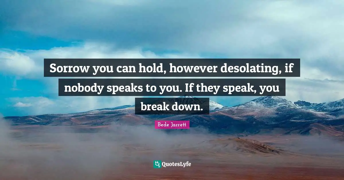 Sorrow you can hold, however desolating, if nobody speaks to you. If they speak, you break down.