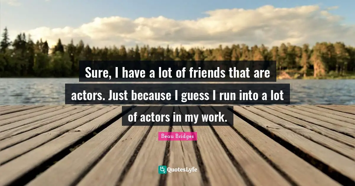 Sure, I have a lot of friends that are actors. Just because I guess I run into a lot of actors in my work.