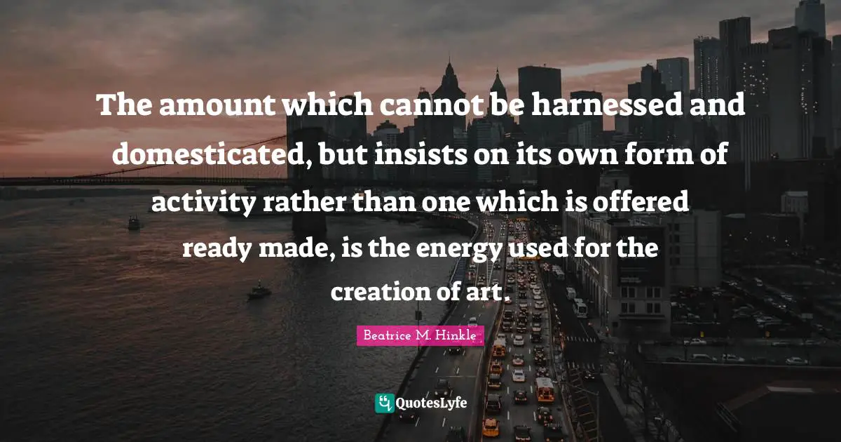 The amount which cannot be harnessed and domesticated, but insists on its own form of activity rather than one which is offered ready made, is the energy used for the creation of art.