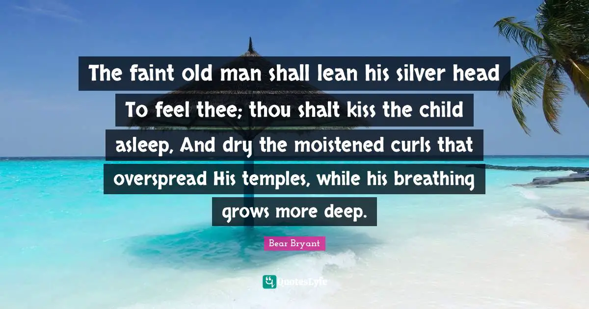 The faint old man shall lean his silver head To feel thee; thou shalt kiss the child asleep, And dry the moistened curls that overspread His temples, while his breathing grows more deep.
