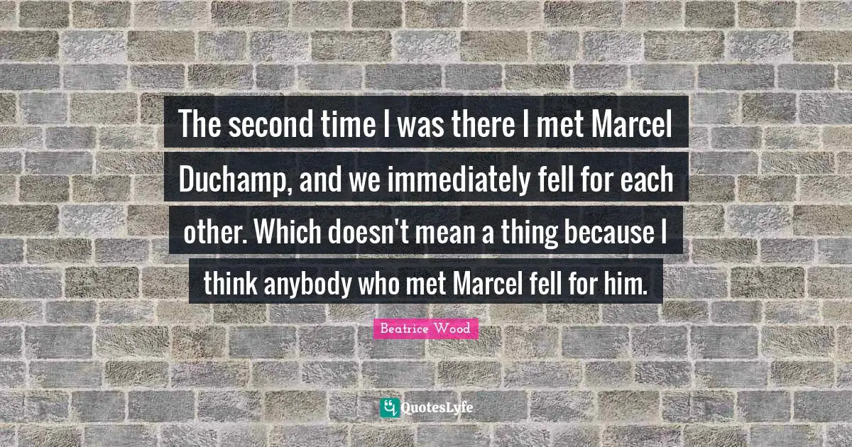 The second time I was there I met Marcel Duchamp, and we immediately fell for each other. Which doesn't mean a thing because I think anybody who met Marcel fell for him.