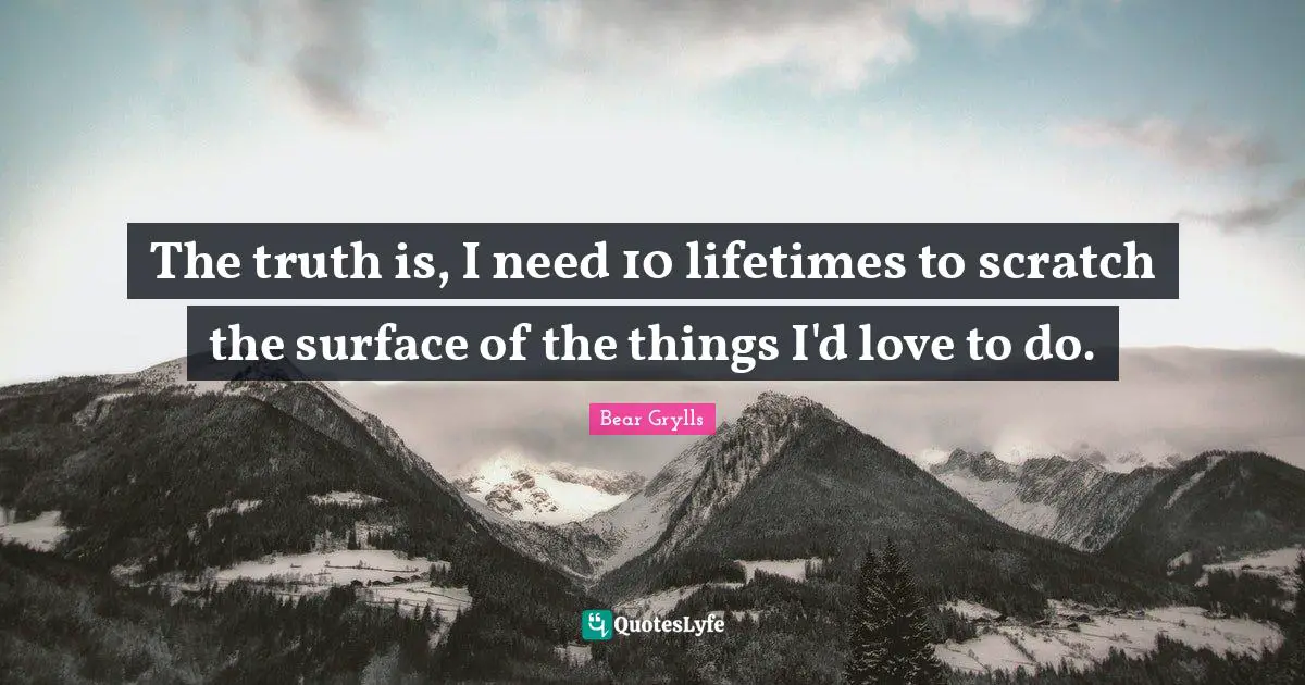 The truth is, I need 10 lifetimes to scratch the surface of the things I'd love to do.