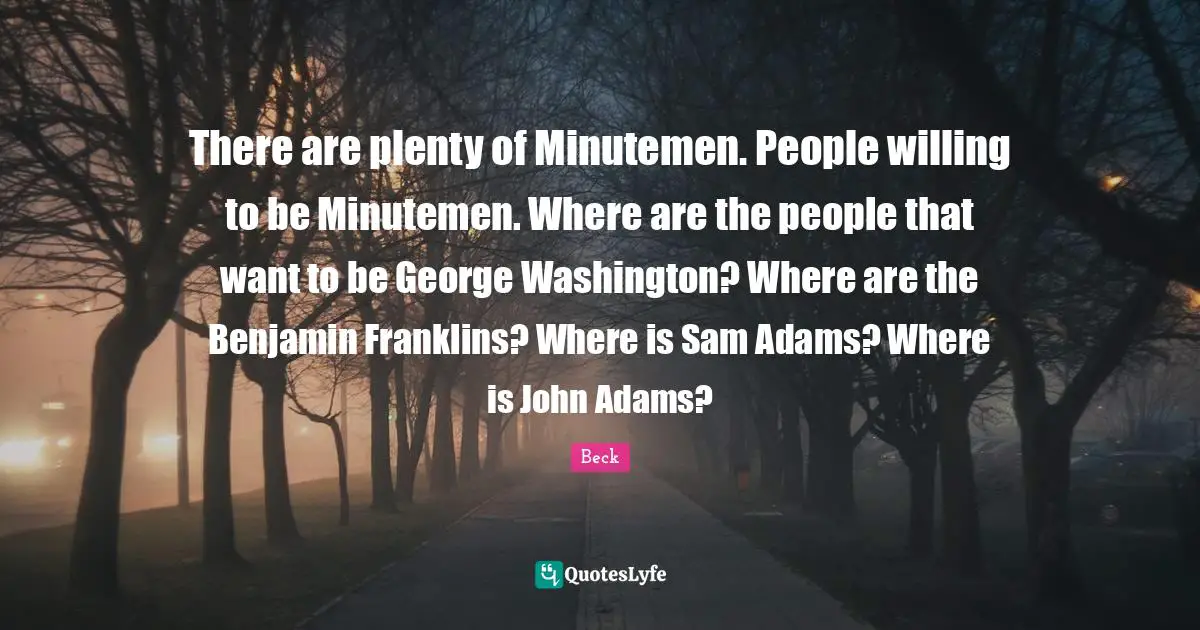 There are plenty of Minutemen. People willing to be Minutemen. Where are the people that want to be George Washington? Where are the Benjamin Franklins? Where is Sam Adams? Where is John Adams?