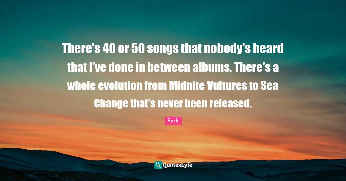 There's 40 or 50 songs that nobody's heard that I've done in between albums. There's a whole evolution from Midnite Vultures to Sea Change that's never been released.