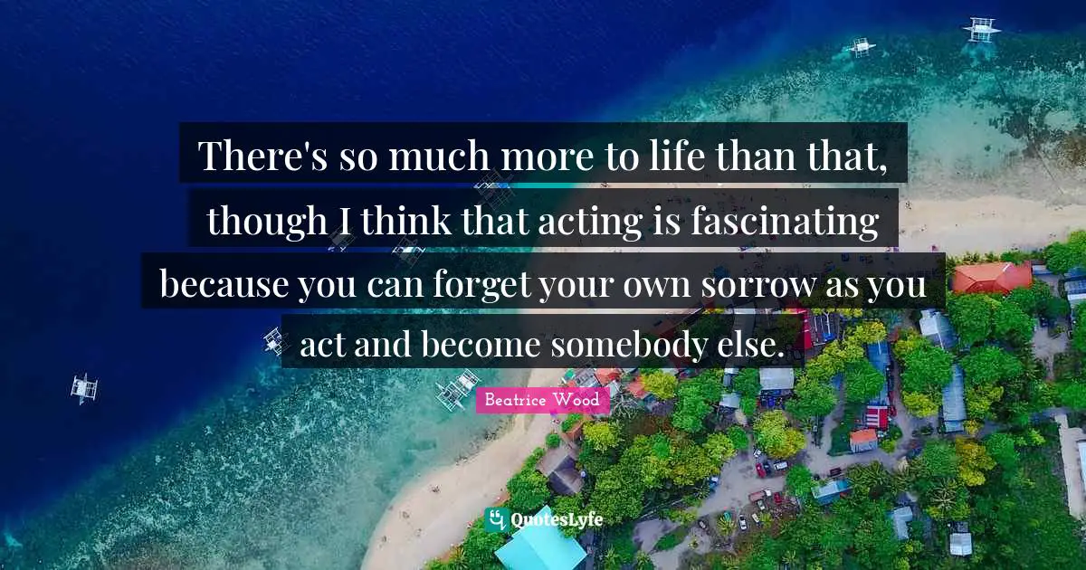 There's so much more to life than that, though I think that acting is fascinating because you can forget your own sorrow as you act and become somebody else.