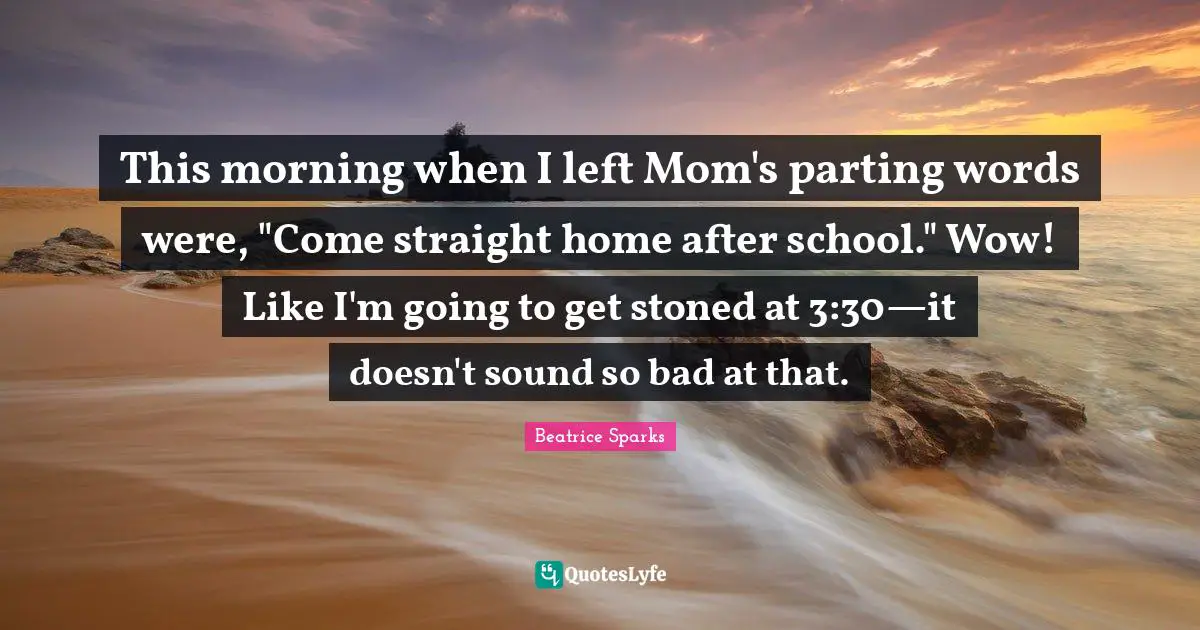This morning when I left Mom's parting words were, "Come straight home after school." Wow! Like I'm going to get stoned at 3:30—it doesn't sound so bad at that.