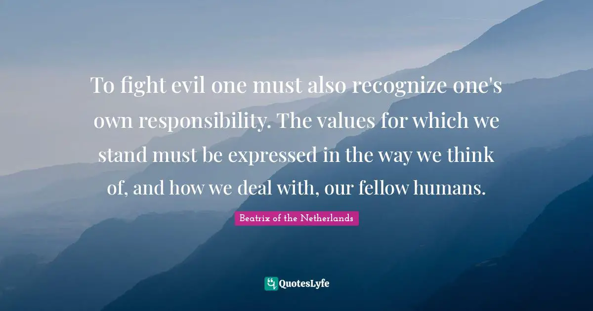 To fight evil one must also recognize one's own responsibility. The values for which we stand must be expressed in the way we think of, and how we deal with, our fellow humans.