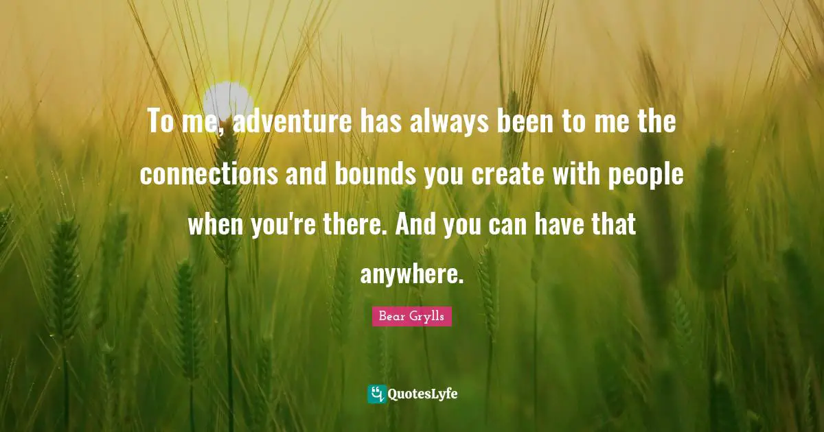 To me, adventure has always been to me the connections and bounds you create with people when you're there. And you can have that anywhere.