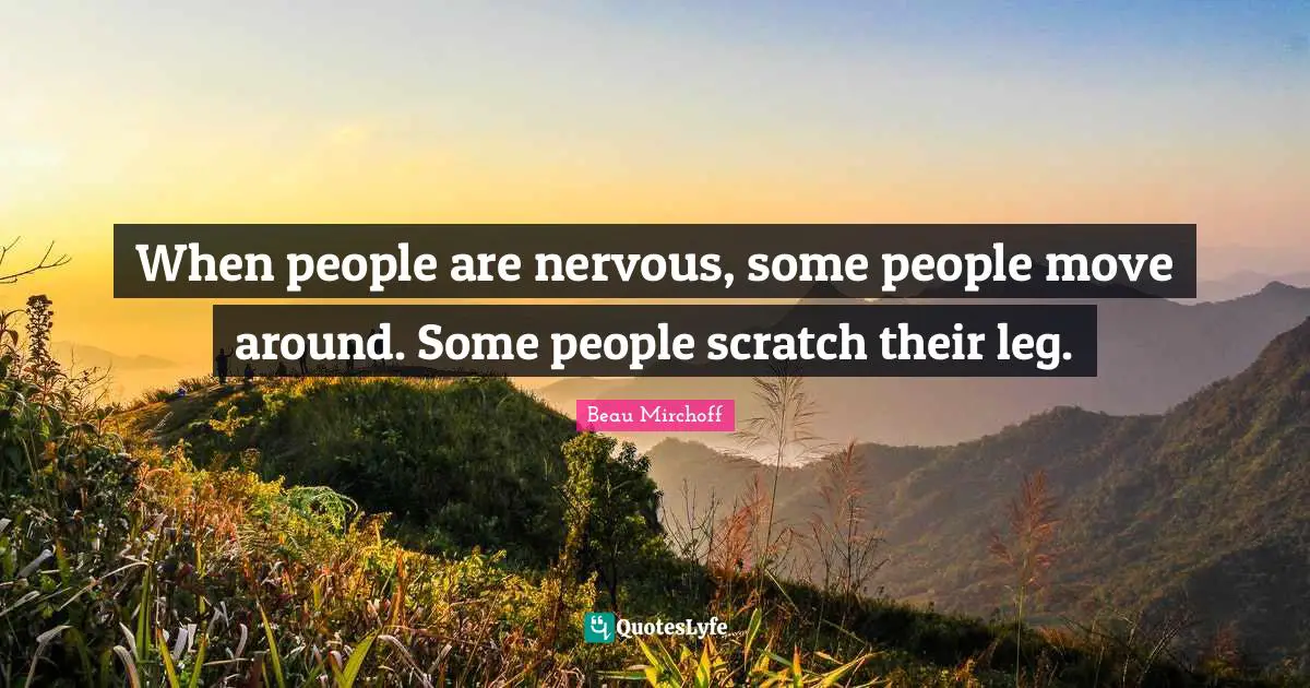 When people are nervous, some people move around. Some people scratch their leg.