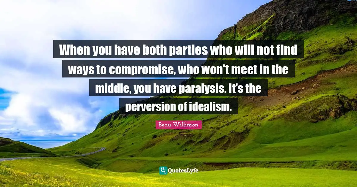 When you have both parties who will not find ways to compromise, who won't meet in the middle, you have paralysis. It's the perversion of idealism.