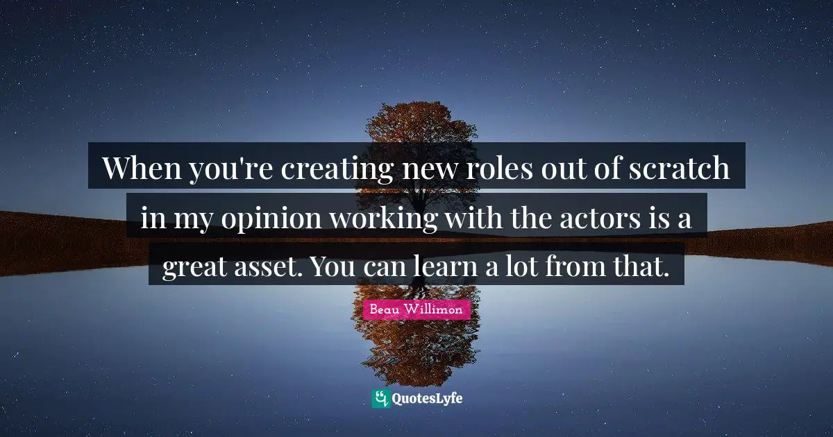 When you're creating new roles out of scratch in my opinion working with the actors is a great asset. You can learn a lot from that.