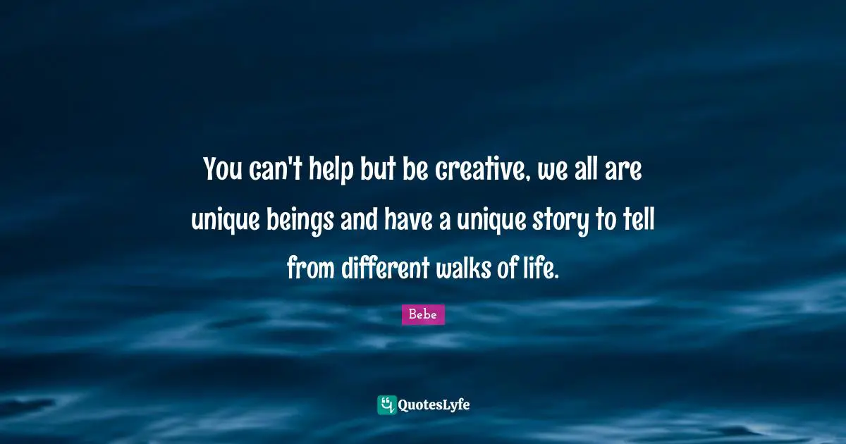 You can't help but be creative, we all are unique beings and have a unique story to tell from different walks of life.