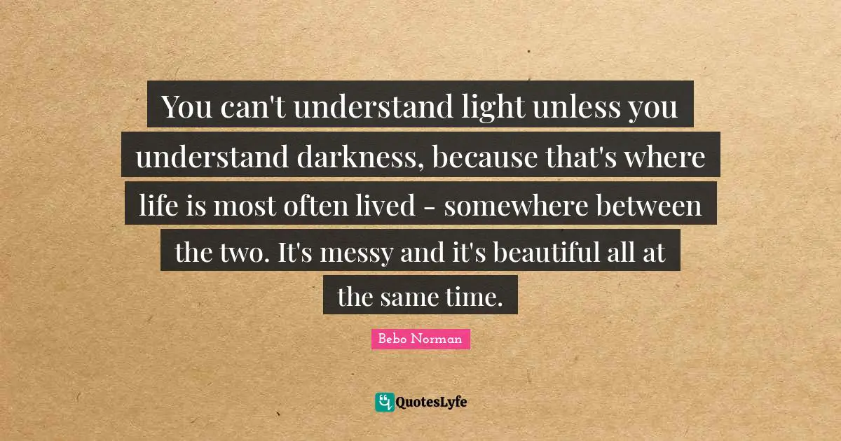 You can't understand light unless you understand darkness, because that's where life is most often lived - somewhere between the two. It's messy and it's beautiful all at the same time.