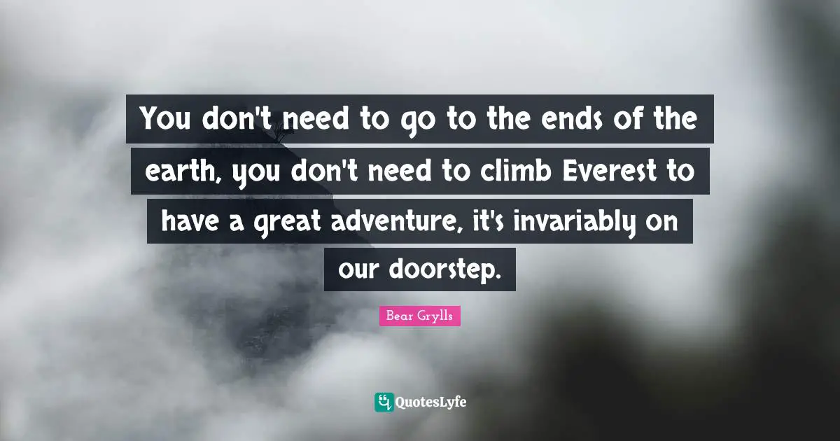 Bear Grylls Quotes: You don't need to go to the ends of the earth, you don't need to climb Everest to have a great adventure, it's invariably on our doorstep.