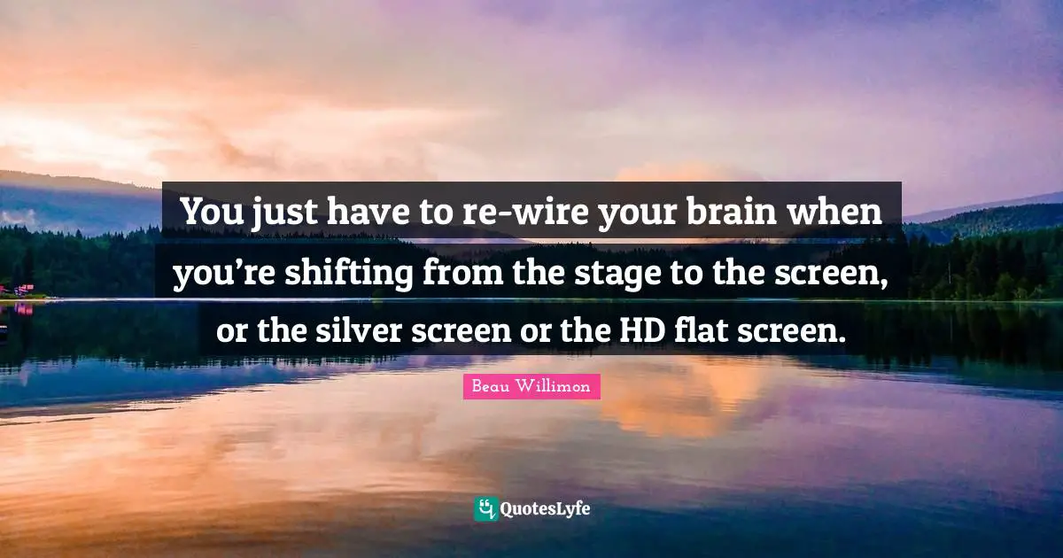 You just have to re-wire your brain when you’re shifting from the stage to the screen, or the silver screen or the HD flat screen.