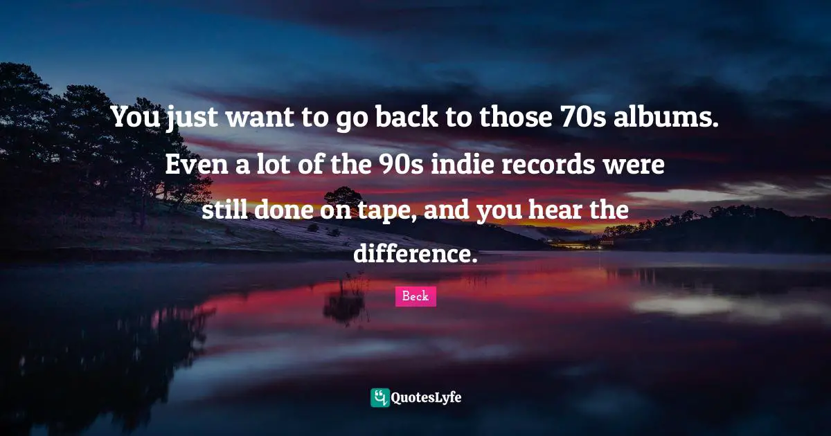 You just want to go back to those 70s albums. Even a lot of the 90s indie records were still done on tape, and you hear the difference.