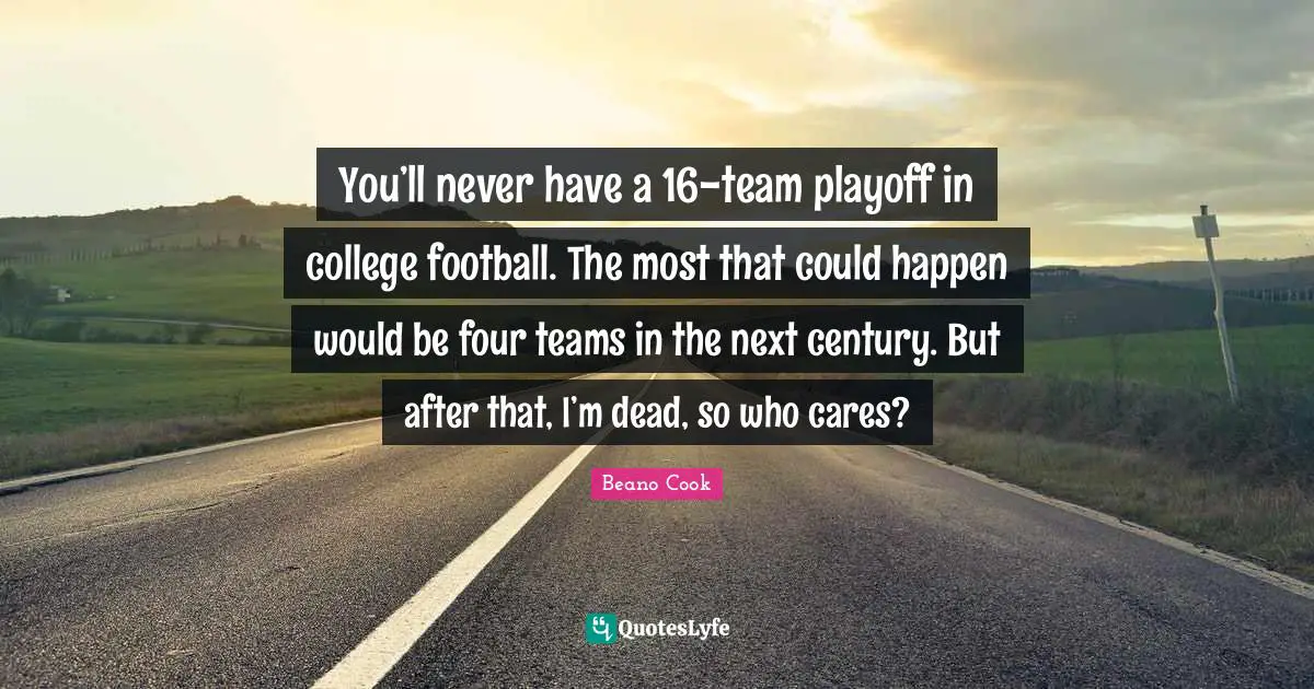 You’ll never have a 16-team playoff in college football. The most that could happen would be four teams in the next century. But after that, I’m dead, so who cares?