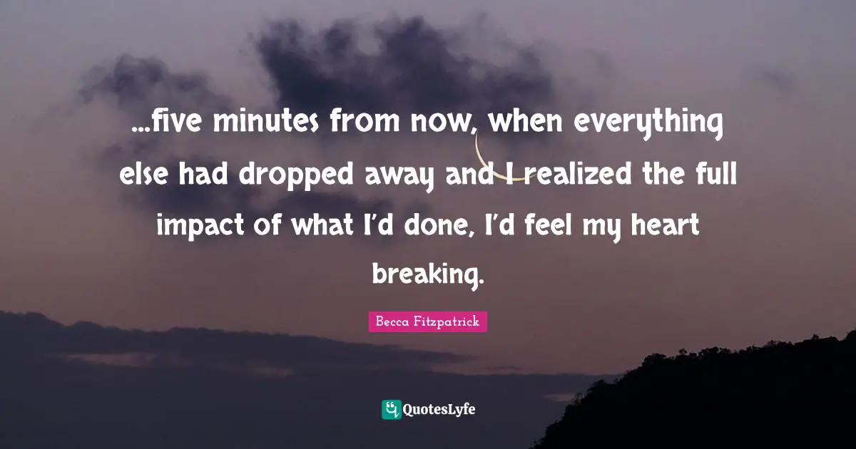 ...five minutes from now, when everything else had dropped away and I realized the full impact of what I’d done, I’d feel my heart breaking.