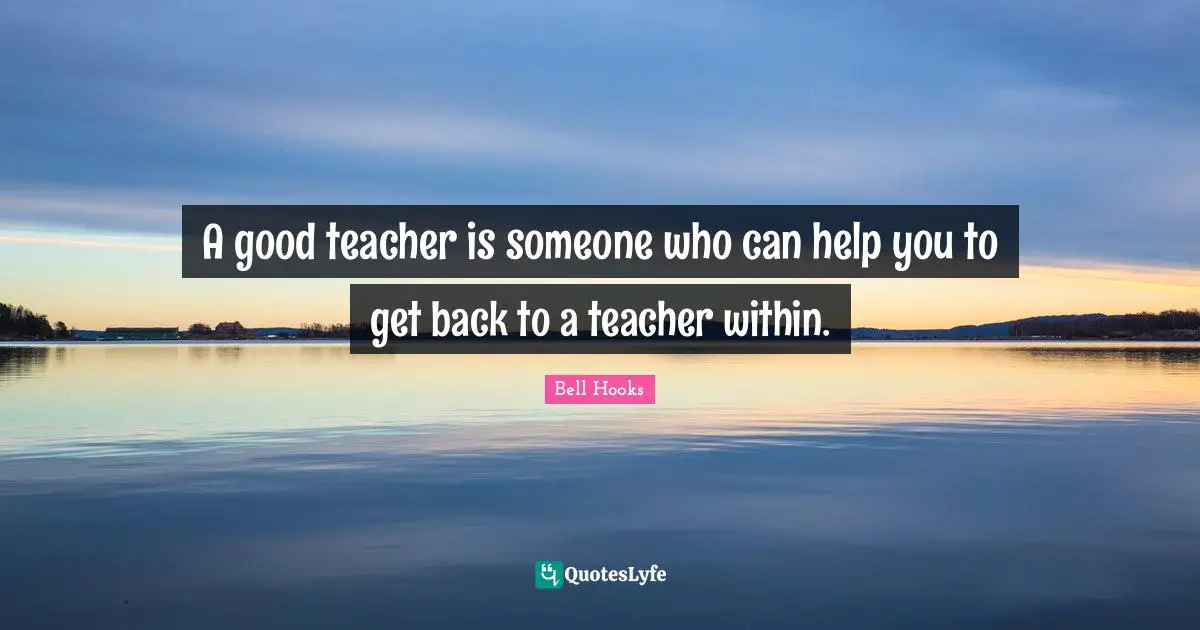 A good teacher is someone who can help you to get back to a teacher within.