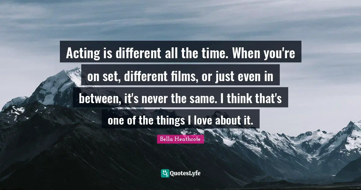 Acting is different all the time. When you're on set, different films, or just even in between, it's never the same. I think that's one of the things I love about it.