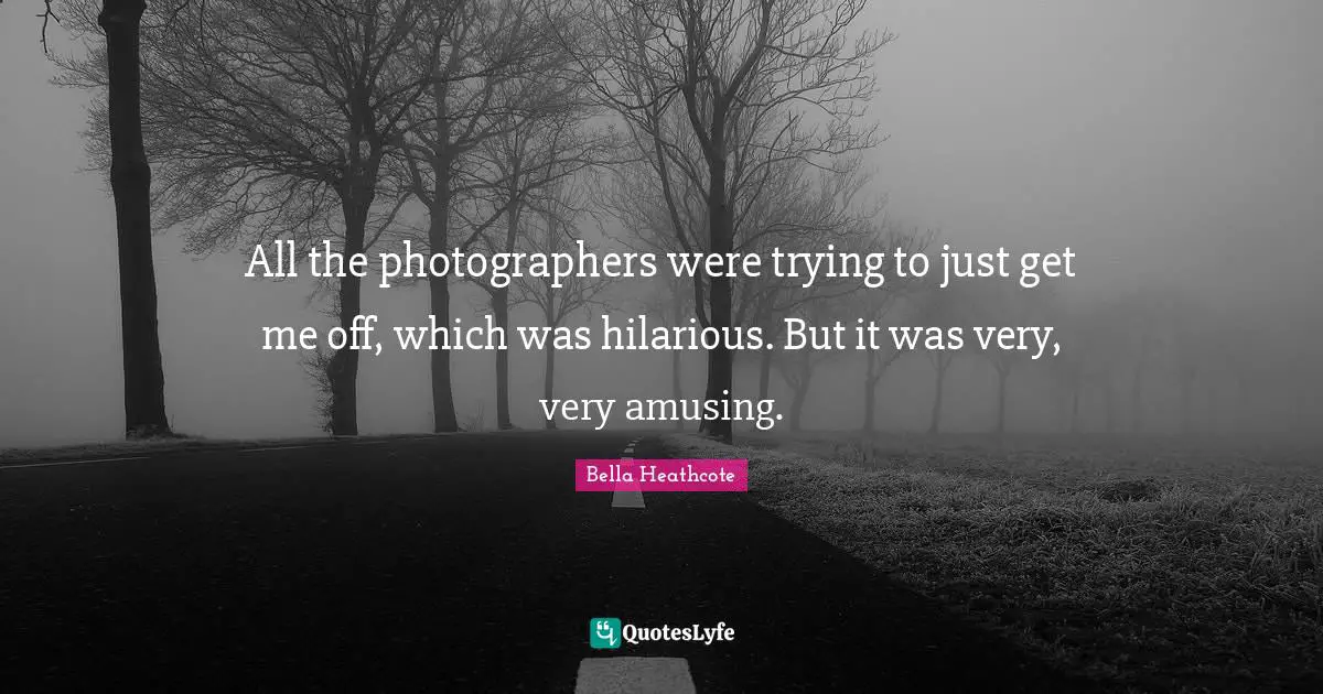 All the photographers were trying to just get me off, which was hilarious. But it was very, very amusing.