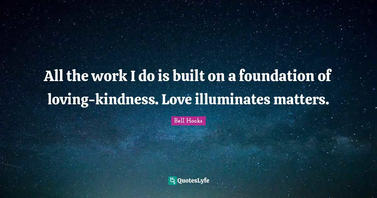 All the work I do is built on a foundation of loving-kindness. Love illuminates matters.