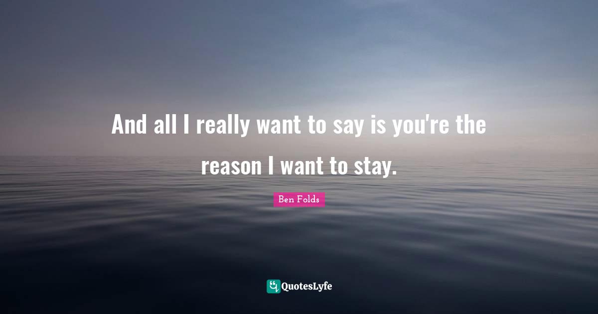 And all I really want to say is you're the reason I want to stay.