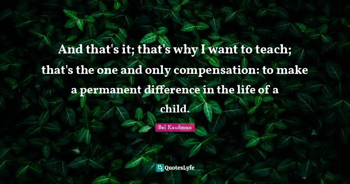 And that's it; that's why I want to teach; that's the one and only compensation: to make a permanent difference in the life of a child.