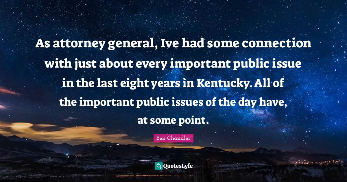 Attorney Quotes: "As attorney general, Ive had some connection with just about every important public issue in the last eight years in Kentucky. All of the important public issues of the day have, at some point."