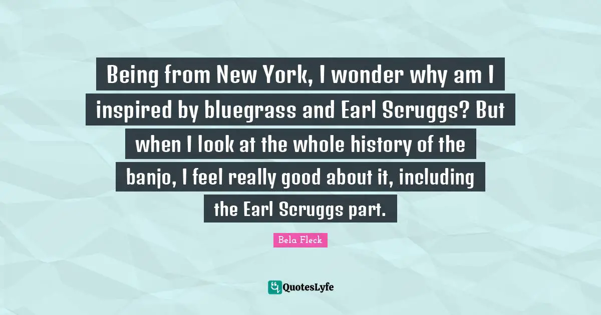 Being from New York, I wonder why am I inspired by bluegrass and Earl Scruggs? But when I look at the whole history of the banjo, I feel really good about it, including the Earl Scruggs part.