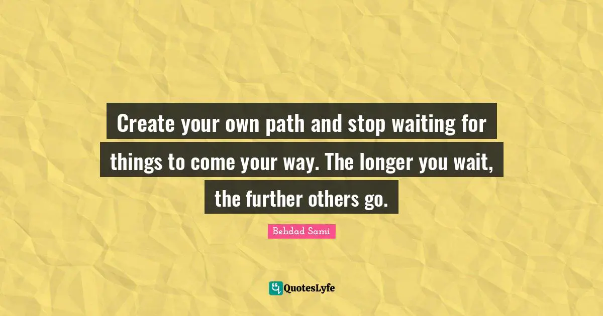 Create your own path and stop waiting for things to come your way. The longer you wait, the further others go.