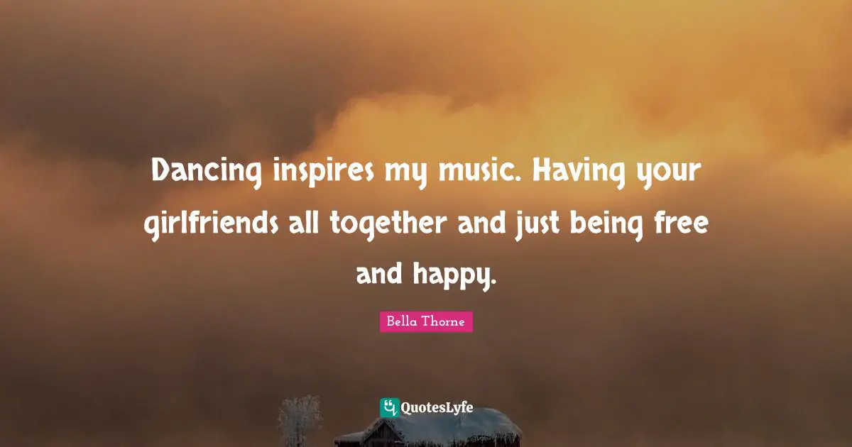 Dancing inspires my music. Having your girlfriends all together and just being free and happy.