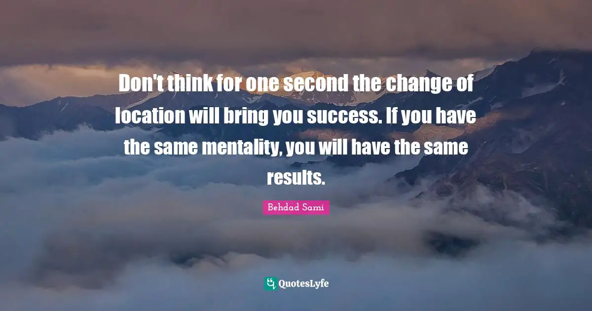Don't think for one second the change of location will bring you success. If you have the same mentality, you will have the same results.