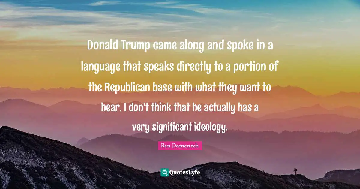 Donald Trump came along and spoke in a language that speaks directly to a portion of the Republican base with what they want to hear. I don't think that he actually has a very significant ideology.