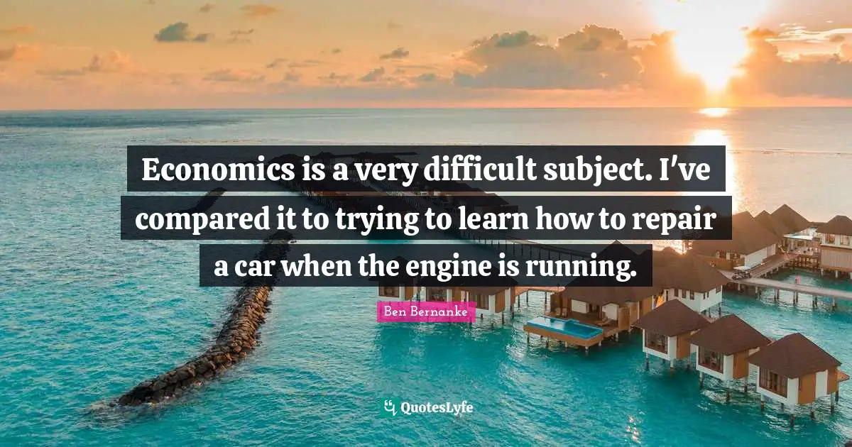 Economics is a very difficult subject. I've compared it to trying to learn how to repair a car when the engine is running.