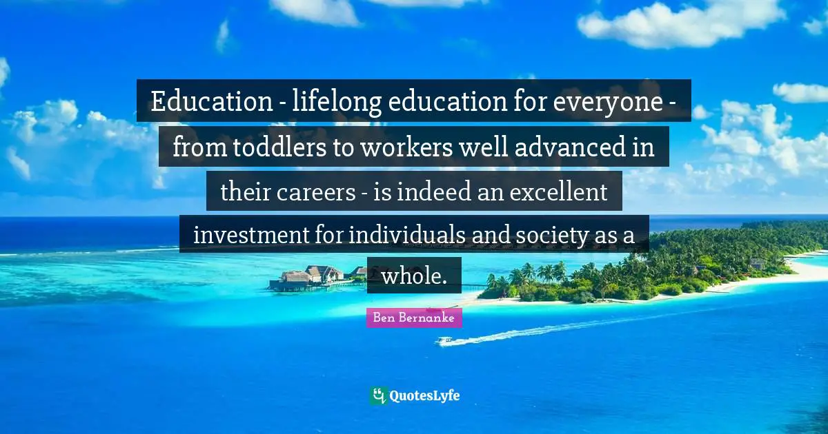Education - lifelong education for everyone - from toddlers to workers well advanced in their careers - is indeed an excellent investment for individuals and society as a whole.