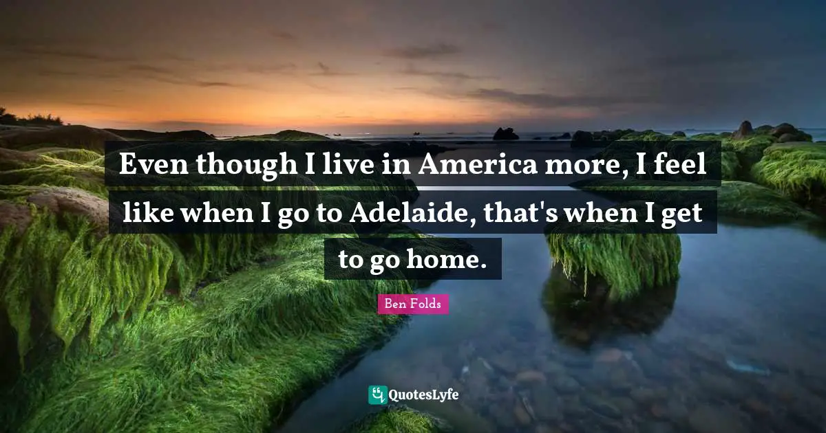 Even though I live in America more, I feel like when I go to Adelaide, that's when I get to go home.
