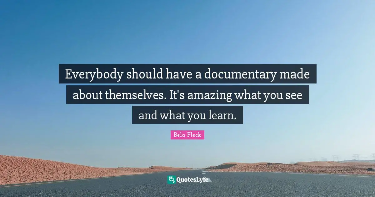 Everybody should have a documentary made about themselves. It's amazing what you see and what you learn.