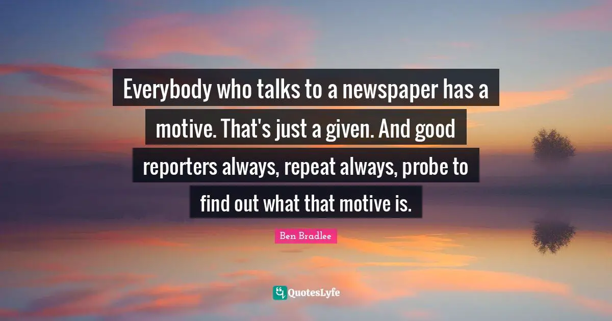 Everybody who talks to a newspaper has a motive. That's just a given. And good reporters always, repeat always, probe to find out what that motive is.